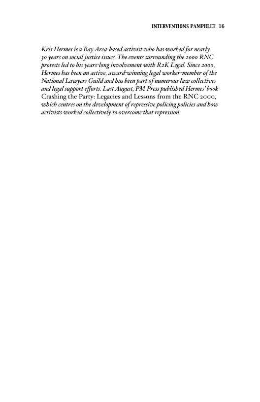 INTERVENTIONS PAMPHLET 16 Kris Hermes isa Bay Area-based activist who bas worked for nearly 30 years o social justiceisues. The events surrounding the 2000 RNC Protestsed 1o bis years-long involvement with R2K Legal. Since 2000, "Hermes bas been an active, axward-wwinning legal worker-member of the National Laswyers Guild and bas been part of mumerous Law collctives and legal support fforts. Last August, PM Press published Hermes’book Crashing the Party: Legacies and Lessons from the RNC 2000, which centreson the development of repressive policing policies and o activists worked collectively to overcome that represion.
